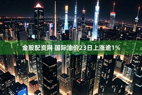 金股配资网 国际油价23日上涨逾1%