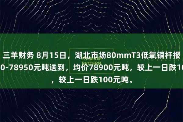 三羊财务 8月15日，湖北市场80mmT3低氧铜杆报价78850-78950元吨送到，均价78900元吨，较上一日跌100元吨。