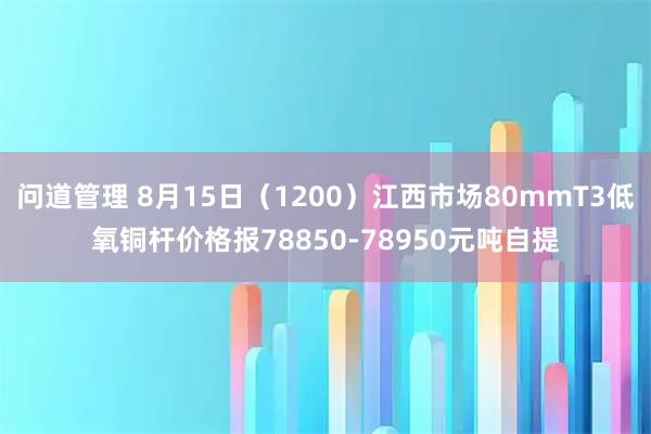 问道管理 8月15日（1200）江西市场80mmT3低氧铜杆价格报78850-78950元吨自提
