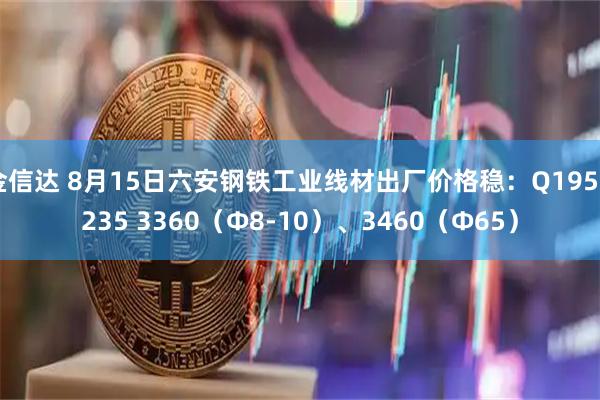金信达 8月15日六安钢铁工业线材出厂价格稳：Q195Q235 3360（Ф8-10）、3460（Ф65）