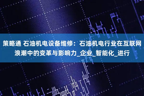 策略通 石油机电设备维修：石油机电行业在互联网浪潮中的变革与影响力_企业_智能化_进行