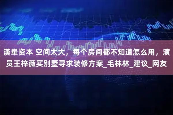 漢崋资本 空间太大,每个房间都不知道怎么用,演员王梓薇买别墅寻求装修方案_毛林林_建议_网友