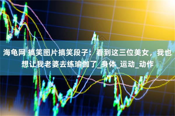 海龟网 搞笑图片搞笑段子：看到这三位美女，我也想让我老婆去练瑜伽了_身体_运动_动作