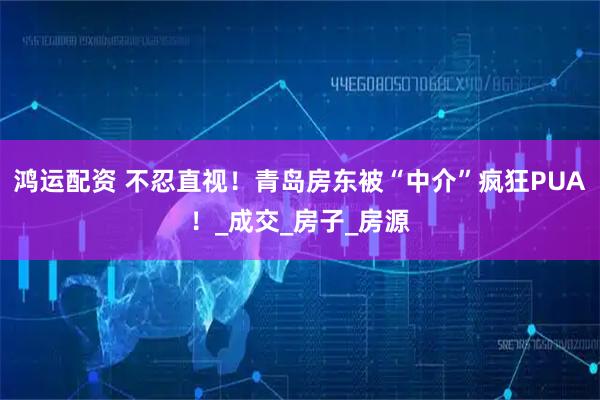 鸿运配资 不忍直视!青岛房东被“中介”疯狂PUA!_成交_房子_房源