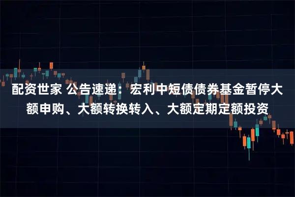 配资世家 公告速递：宏利中短债债券基金暂停大额申购、大额转换转入、大额定期定额投资